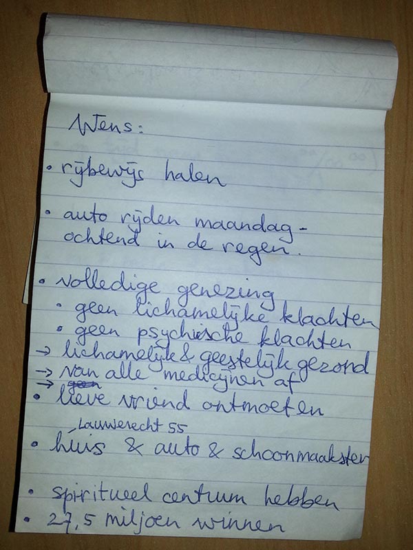 Wens: rijbewijs halen; auto rijden maandagochtend in de regen; volledige genezing; geen lichamelijke klachten, geen psychische klachten; lichamelijk & geestelijk gezond; van alle medicijnen af; lieve vriend ontmoeten; huis (Lauwerecht 55) & auto & schoonmaakster; Spiritueel centrum hebben; 27,5 miljoen winnen;