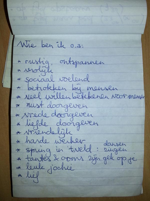 Wie ben ik o.a.: rustig, ontspannen; vrolijk; sociaal voelend; betrokken bij mensen; veel willen betekenen voor mensen; rust doorgeven; vrede doorgeven; liefde doorgeven; vriendelijk; harde werlder; spring in 't veld: dansen zingen; tantes & ooms zijn gek op je; leuk jochie; lief;